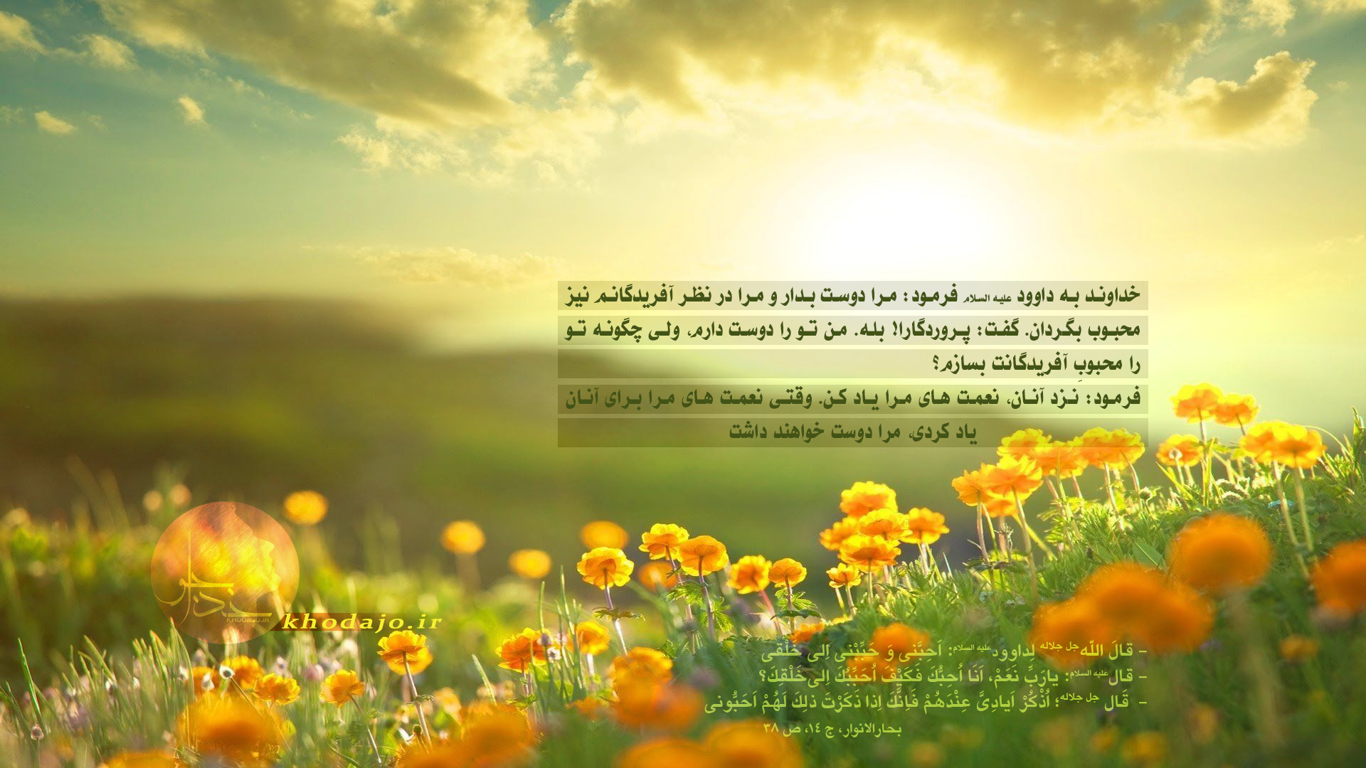 یا داوود مرا دوست بدار خداوند به داوود عليه السلام فرمود: مرا دوست بدار و مرا در نظر آفریدگانم نيز محبوب بگردان. گفت: پروردگارا! بله. من تو را دوست دارم، ولى چگونه تو را محبوبِ آفريدگانت بسازم؟ فرمود: نزد آنان، نعمت هاى مرا ياد كن. وقتى نعمت هاى مرا براى آنان ياد كردى، مرا دوست خواهند داشت